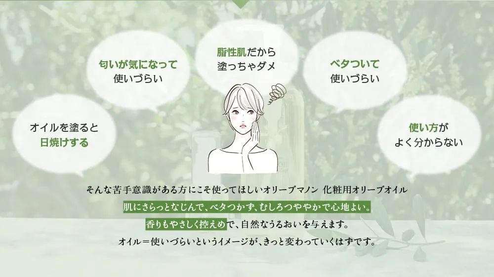 オイルを塗ると日焼けする、匂いが気になる、脂性肌だから塗っちゃダメ、ベタついて使いづらいといった、オイルに対する苦手意識がある方にこそ使ってほしいオリーブマノン 化粧用オリーブオイルです。