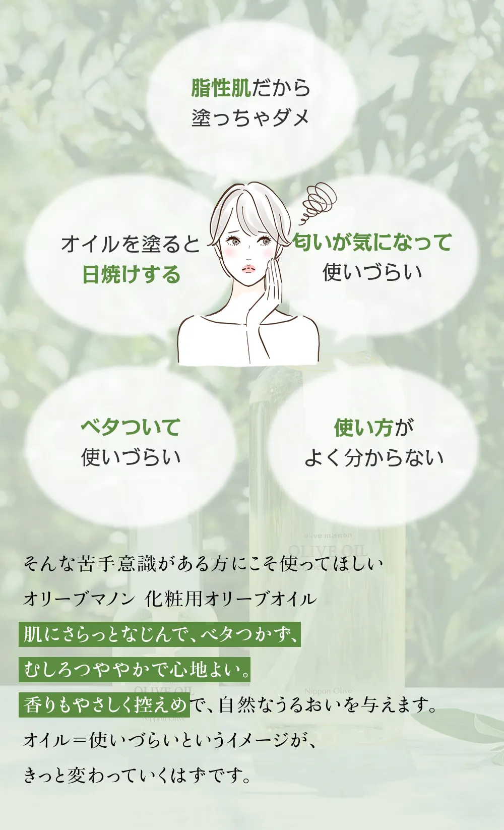 オイルを塗ると日焼けする、匂いが気になる、脂性肌だから塗っちゃダメ、ベタついて使いづらいといった、オイルに対する苦手意識がある方にこそ使ってほしいオリーブマノン 化粧用オリーブオイルです。