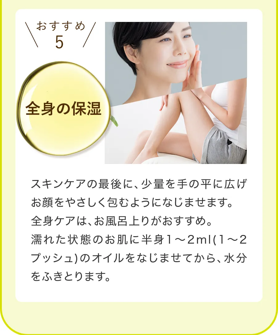 おすすめ5「全身の保湿」は、スキンケアの最後に、少量を手のひらに広げ、お顔をやさしく包むようになじませます。全身ケアは、お風呂上がりがおすすめで、濡れた状態のお肌に半身1〜2ml（1〜2プッシュ）んオイルをなじませてから、水分を拭き取ります。